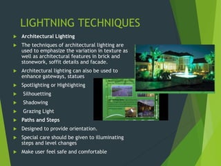 LIGHTNING TECHNIQUES
 Architectural Lighting
 The techniques of architectural lighting are
used to emphasize the variation in texture as
well as architectural features in brick and
stonework, soffit details and facade.
 Architectural lighting can also be used to
enhance gateways, statues
 Spotlighting or Highlighting
 Silhouetting
 Shadowing
 Grazing Light
 Paths and Steps
 Designed to provide orientation.
 Special care should be given to illuminating
steps and level changes
 Make user feel safe and comfortable
 