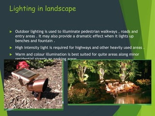 Lighting in landscape
 Outdoor lighting is used to illuminate pedestrian walkways , roads and
entry areas . It may also provide a dramatic effect when it lights up
benches and fountain .
 High intensity light is required for highways and other heavily used areas .
 Warm and colour illumination is best suited for quite areas along minor
residential streets an parking areas.
 