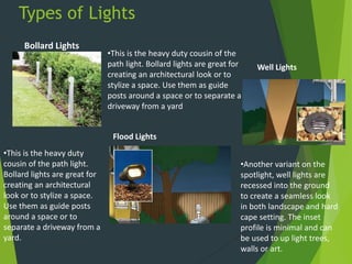 Types of Lights
Bollard Lights
•This is the heavy duty cousin of the
path light. Bollard lights are great for
creating an architectural look or to
stylize a space. Use them as guide
posts around a space or to separate a
driveway from a yard
Well Lights
•Another variant on the
spotlight, well lights are
recessed into the ground
to create a seamless look
in both landscape and hard
cape setting. The inset
profile is minimal and can
be used to up light trees,
walls or art.
Flood Lights
•This is the heavy duty
cousin of the path light.
Bollard lights are great for
creating an architectural
look or to stylize a space.
Use them as guide posts
around a space or to
separate a driveway from a
yard.
 