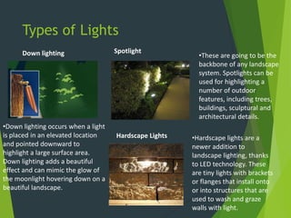 Types of Lights
Down lighting
•Down lighting occurs when a light
is placed in an elevated location
and pointed downward to
highlight a large surface area.
Down lighting adds a beautiful
effect and can mimic the glow of
the moonlight hovering down on a
beautiful landscape.
Spotlight
•These are going to be the
backbone of any landscape
system. Spotlights can be
used for highlighting a
number of outdoor
features, including trees,
buildings, sculptural and
architectural details.
Hardscape Lights •Hardscape lights are a
newer addition to
landscape lighting, thanks
to LED technology. These
are tiny lights with brackets
or flanges that install onto
or into structures that are
used to wash and graze
walls with light.
 