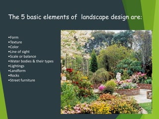 The 5 basic elements of landscape design are:
•Form
•Texture
•Color
•Line of sight
•Scale or balance
•Water bodies & their types
•Lightings
•Landform
•Rocks
•Street furniture
 
