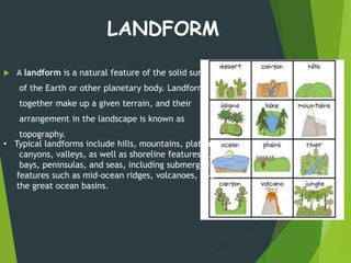  A landform is a natural feature of the solid surface
of the Earth or other planetary body. Landforms
together make up a given terrain, and their
arrangement in the landscape is known as
topography.
LANDFORM
• Typical landforms include hills, mountains, plateaus,
canyons, valleys, as well as shoreline features such as
bays, peninsulas, and seas, including submerged
features such as mid-ocean ridges, volcanoes, and
the great ocean basins.
 