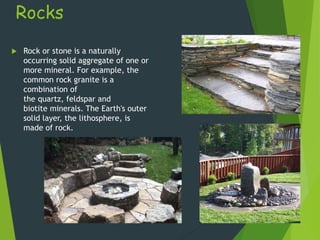 Rocks
 Rock or stone is a naturally
occurring solid aggregate of one or
more mineral. For example, the
common rock granite is a
combination of
the quartz, feldspar and
biotite minerals. The Earth's outer
solid layer, the lithosphere, is
made of rock.
 