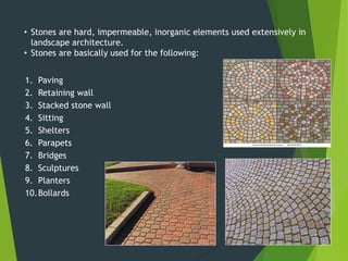 1. Paving
2. Retaining wall
3. Stacked stone wall
4. Sitting
5. Shelters
6. Parapets
7. Bridges
8. Sculptures
9. Planters
10.Bollards
• Stones are hard, impermeable, inorganic elements used extensively in
landscape architecture.
• Stones are basically used for the following:
 