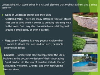  Retaining Walls--There are many different types of stones
that can be used when it comes to creating retaining walls
in the lawn. One may elect to assemble a retaining wall
around a small pond, or even a garden.
 Flagstone-- Flagstone is a very popular choice when
it comes to stones that are used for steps, or simple
ornamental design.
 Boulders --Homeowners elect to implement the use of
boulders in the decorative design of their landscaping.
Great products in the way of boulders include that of
Birchwood, Wisconsin, Granite, and even Honeycomb
Western stone.
Landscaping with stone brings in a natural element that evokes solidness and a sense
security.
 Types of Landscape Stones and their uses-
 