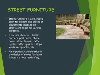 STREET FURNITURE
• Street Furniture is a collective
term for objects and pieces of
equipments installed on
streets and roads for various
purposes.
• It includes benches, traffic
barriers, post boxes, phone
boxes, street lamps, traffic
lights, traffic signs, bus stops,
waste receptacles, etc.
• An important consideration in
the design of street furniture
is how it affect road safety.
 