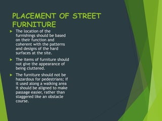 PLACEMENT OF STREET
FURNITURE
 The location of the
furnishings should be based
on their function and
coherent with the patterns
and designs of the hard
surfaces at the site.
 The items of furniture should
not give the appearance of
being cluttered.
 The furniture should not be
hazardous for pedestrians; if
it used along a walking area
it should be aligned to make
passage easier, rather than
staggered like an obstacle
course.
 