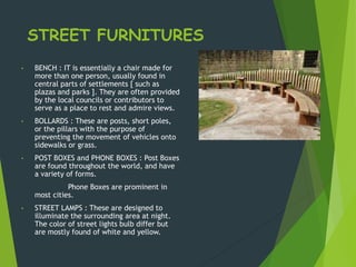 STREET FURNITURES
• BENCH : IT is essentially a chair made for
more than one person, usually found in
central parts of settlements [ such as
plazas and parks ]. They are often provided
by the local councils or contributors to
serve as a place to rest and admire views.
• BOLLARDS : These are posts, short poles,
or the pillars with the purpose of
preventing the movement of vehicles onto
sidewalks or grass.
• POST BOXES and PHONE BOXES : Post Boxes
are found throughout the world, and have
a variety of forms.
Phone Boxes are prominent in
most cities.
• STREET LAMPS : These are designed to
illuminate the surrounding area at night.
The color of street lights bulb differ but
are mostly found of white and yellow.
 