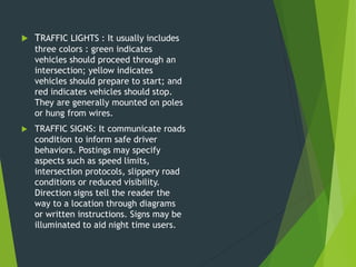  TRAFFIC LIGHTS : It usually includes
three colors : green indicates
vehicles should proceed through an
intersection; yellow indicates
vehicles should prepare to start; and
red indicates vehicles should stop.
They are generally mounted on poles
or hung from wires.
 TRAFFIC SIGNS: It communicate roads
condition to inform safe driver
behaviors. Postings may specify
aspects such as speed limits,
intersection protocols, slippery road
conditions or reduced visibility.
Direction signs tell the reader the
way to a location through diagrams
or written instructions. Signs may be
illuminated to aid night time users.
 