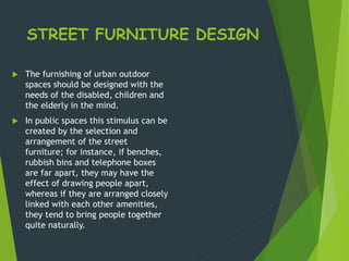 STREET FURNITURE DESIGN
 The furnishing of urban outdoor
spaces should be designed with the
needs of the disabled, children and
the elderly in the mind.
 In public spaces this stimulus can be
created by the selection and
arrangement of the street
furniture; for instance, if benches,
rubbish bins and telephone boxes
are far apart, they may have the
effect of drawing people apart,
whereas if they are arranged closely
linked with each other amenities,
they tend to bring people together
quite naturally.
 