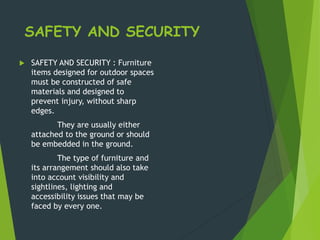SAFETY AND SECURITY
 SAFETY AND SECURITY : Furniture
items designed for outdoor spaces
must be constructed of safe
materials and designed to
prevent injury, without sharp
edges.
They are usually either
attached to the ground or should
be embedded in the ground.
The type of furniture and
its arrangement should also take
into account visibility and
sightlines, lighting and
accessibility issues that may be
faced by every one.
 
