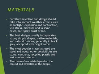 MATERIALS
• Furniture selection and design should
take into account weather effects such
as sunlight, expansion and contraction,
win stress, moisture and in some
cases, salt spray, frost or ice.
• The best designs usually incorporates
strong simple shapes, native materials,
and natural finishes, generally in black
grey, accepted with bright colors.
• The most popular materials used are
steel and wood; other possibilities are
stone, concrete, recycled plastic and
various other materials.
• The choice of materials depend on the
context and limitation of the design.
 