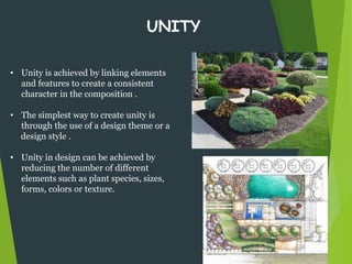 • Unity is achieved by linking elements
and features to create a consistent
character in the composition .
• The simplest way to create unity is
through the use of a design theme or a
design style .
• Unity in design can be achieved by
reducing the number of different
elements such as plant species, sizes,
forms, colors or texture.
UNITY
 