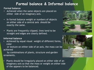 Formal balance
• Achieved when the same objects are placed on
either side of an imaginary axis.
• In formal balance weight or numbers of objects
on either side of a central axis should be
exactly the same.
• Plants are frequently clipped, lines tend to be
straight and edges are clearly defined.
Formal balance & Informal balance
Informal balance
• Achieved by equal visual weight of different forms,
color
or texture on either side of an axis, the mass can be
achieved
by combinations of plants, structure and garden
ornaments.
• Plants should be irregularly placed on either side of an
imaginary axis so that the mass or weight on either side
of the appears to be balanced.
 