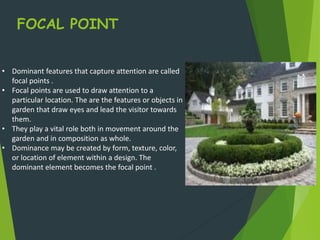 FOCAL POINT
• Dominant features that capture attention are called
focal points .
• Focal points are used to draw attention to a
particular location. The are the features or objects in
garden that draw eyes and lead the visitor towards
them.
• They play a vital role both in movement around the
garden and in composition as whole.
• Dominance may be created by form, texture, color,
or location of element within a design. The
dominant element becomes the focal point .
 