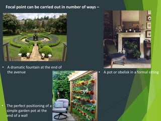 Focal point can be carried out in number of ways –
• A dramatic fountain at the end of
the avenue
• The perfect positioning of a
simple garden pot at the
end of a wall
• A pot or obelisk in a formal sitting
 