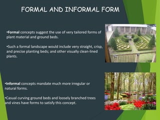 •Formal concepts suggest the use of very tailored forms of
plant material and ground beds.
•Such a formal landscape would include very straight, crisp,
and precise planting beds; and other visually clean-lined
plants.
FORMAL AND INFORMAL FORM
•Informal concepts mandate much more irregular or
natural forms.
•Casual curving ground beds and loosely branched trees
and vines have forms to satisfy this concept.
 