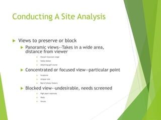 Conducting A Site Analysis
 Views to preserve or block
 Panoramic views--Takes in a wide area,
distance from viewer
 Distant mountain range
 Valley below
 Adjoining golf course
 Concentrated or focused view--particular point
 Sculpture
 Unique tree
 Bed of showy flowers
 Blocked view--undesirable, needs screened
 High plant materials
 Walls
 fences
 
