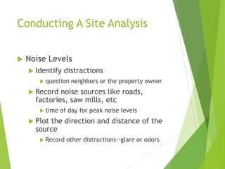 Conducting A Site Analysis
 Noise Levels
 Identify distractions
 question neighbors or the property owner
 Record noise sources like roads,
factories, saw mills, etc
 time of day for peak noise levels
 Plot the direction and distance of the
source
 Record other distractions--glare or odors
 
