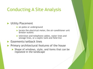 Conducting A Site Analysis
 Utility Placement
 on poles or underground
 locate the electrical meter, the air-conditioner unit
&water outlets
 television and telephone cables, water lines and
sewage lines, or a septic tank and field line
 Easements/setback lines
 Primary architectural features of the house
 Shape of windows, style, and items that can be
repeated in the landscape
 