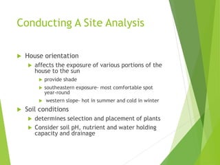 Conducting A Site Analysis
 House orientation
 affects the exposure of various portions of the
house to the sun
 provide shade
 southeastern exposure- most comfortable spot
year-round
 western slope- hot in summer and cold in winter
 Soil conditions
 determines selection and placement of plants
 Consider soil pH, nutrient and water holding
capacity and drainage
 