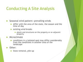 Conducting A Site Analysis
 Seasonal wind pattern—prevailing winds
 differ with the area of the state, the season and the
time of day
 existing wind breaks
 plants and structures on the property or on adjacent
property
 Microclimate
 conditions in a isolated spot may differ considerably
from the conditions in another area of the
landscape
 Other:
 Snow removal, pile-up
 