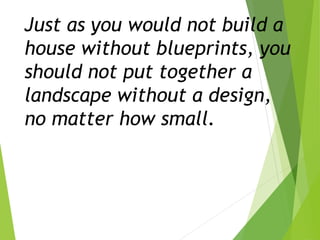 Just as you would not build a
house without blueprints, you
should not put together a
landscape without a design,
no matter how small.
 