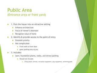 Public Area
(Entrance area or front yard)
 1. Puts the house into an attractive setting
 Enhance architecture
 Focus of viewer’s attention
 Recognize value of home
 2. Identify & provide access to the point of entry
 Greatest priority
 Not complicated
 Front walk to front door
 guest parking easy access
 3. Includes:
 lawn, foundation plants, walks, and drives/parking
 Should not include:
 cheap plastic animals, recreation equipment, play equipment, swimming pools
 