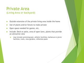 Private Area
(Living Area or backyard)
 Outside extension of the private living area inside the home
 Use of plants and/or fences to make private
 Open space needed for games, etc.
 Include: Deck or patio, area of open lawn, plants that provide
an attractive view
 may include swimming pool, athletic facilities, barbecue or picnic
facilities, trails, view gardens, reflection pools
 