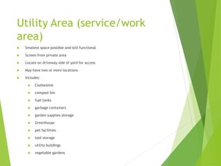 Utility Area (service/work
area)
 Smallest space possible and still functional
 Screen from private area
 Locate on driveway side of yard for access
 May have two or more locations
 Includes:
 Clothesline
 compost bin
 fuel tanks
 garbage containers
 garden supplies storage
 Greenhouse
 pet facilities
 tool storage
 utility buildings
 vegetable gardens
 