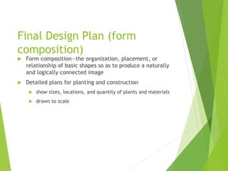 Final Design Plan (form
composition)
 Form composition—the organization, placement, or
relationship of basic shapes so as to produce a naturally
and logically connected image
 Detailed plans for planting and construction
 show sizes, locations, and quantity of plants and materials
 drawn to scale
 