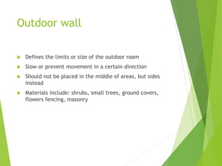 Outdoor wall
 Defines the limits or size of the outdoor room
 Slow or prevent movement in a certain direction
 Should not be placed in the middle of areas, but sides
instead
 Materials include: shrubs, small trees, ground covers,
flowers fencing, masonry
 
