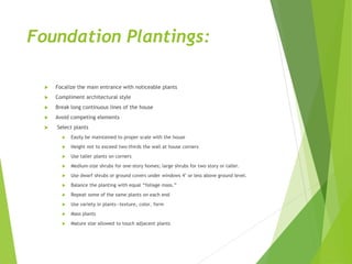 Foundation Plantings:
 Focalize the main entrance with noticeable plants
 Compliment architectural style
 Break long continuous lines of the house
 Avoid competing elements
 Select plants
 Easily be maintained to proper scale with the house
 Height not to exceed two-thirds the wall at house corners
 Use taller plants on corners
 Medium-size shrubs for one-story homes; large shrubs for two story or taller.
 Use dwarf shrubs or ground covers under windows 4’ or less above ground level.
 Balance the planting with equal “foliage mass.”
 Repeat some of the same plants on each end
 Use variety in plants—texture, color, form
 Mass plants
 Mature size allowed to touch adjacent plants
 