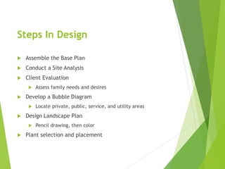 Steps In Design
 Assemble the Base Plan
 Conduct a Site Analysis
 Client Evaluation
 Assess family needs and desires
 Develop a Bubble Diagram
 Locate private, public, service, and utility areas
 Design Landscape Plan
 Pencil drawing, then color
 Plant selection and placement
 