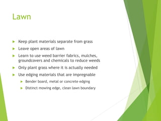 Lawn
 Keep plant materials separate from grass
 Leave open areas of lawn
 Learn to use weed barrier fabrics, mulches,
groundcovers and chemicals to reduce weeds
 Only plant grass where it is actually needed
 Use edging materials that are impregnable
 Bender board, metal or concrete edging
 Distinct mowing edge, clean lawn boundary
 