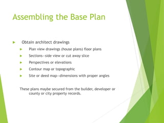 Assembling the Base Plan
 Obtain architect drawings
 Plan view drawings (house plans) floor plans
 Sections—side view or cut away slice
 Perspectives or elevations
 Contour map or topographic
 Site or deed map—dimensions with proper angles
These plans maybe secured from the builder, developer or
county or city property records.
 
