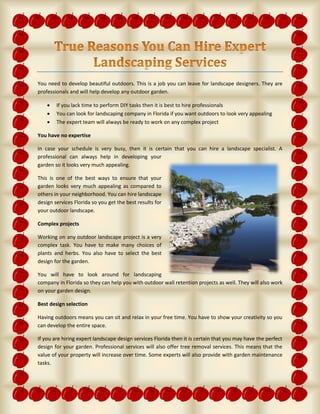 You need to develop beautiful outdoors. This is a job you can leave for landscape designers. They are
professionals and will help develop any outdoor garden.
 If you lack time to perform DIY tasks then it is best to hire professionals
 You can look for landscaping company in Florida if you want outdoors to look very appealing
 The expert team will always be ready to work on any complex project
You have no expertise
In case your schedule is very busy, then it is certain that you can hire a landscape specialist. A
professional can always help in developing your
garden so it looks very much appealing.
This is one of the best ways to ensure that your
garden looks very much appealing as compared to
others in your neighborhood. You can hire landscape
design services Florida so you get the best results for
your outdoor landscape.
Complex projects
Working on any outdoor landscape project is a very
complex task. You have to make many choices of
plants and herbs. You also have to select the best
design for the garden.
You will have to look around for landscaping
company in Florida so they can help you with outdoor wall retention projects as well. They will also work
on your garden design.
Best design selection
Having outdoors means you can sit and relax in your free time. You have to show your creativity so you
can develop the entire space.
If you are hiring expert landscape design services Florida then it is certain that you may have the perfect
design for your garden. Professional services will also offer tree removal services. This means that the
value of your property will increase over time. Some experts will also provide with garden maintenance
tasks.
 