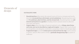 Elements of
design
NATURALISTIC FORM
• Meandering lines often mimic the natural course of rivers or streams and can be
described as smooth lines with deeply curved undulations. Meandering lines work
well for pathways, plant bed lines, and dry stream beds. Meandering lines can add
interest and mystery to a garden by leading viewers around corners to discover
new views and spaces.
• Organic edges mimic the edges of natural material, such as foliage, plant forms,
and rocks, and can be described as rough and irregular. Organic lines can be found
in rock gardens and along dry creek beds or purposely created on hardscape edges.
• Fragmented edges resemble broken pieces scattered from the edge, such as stones
or pavers, and are often used to create a gradually disappearing edge on patios or
walkways.
11
 