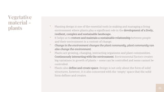 Vegetative
material -
plants • Planting design is one of the essential tools in making and managing a living
environment where plants play a significant role in the development of a lively,
resilient, complex and sustainable landscape.
• It helps us to restore and maintain a sustainable relationship between people
and their environment in a context of change.
• Change in the environment changes the plant community, plant community can
also change the environment.
• Plants are growing, changing, interacting organisms and plant communities.
Continuously interacting with the environment. Environmental factors creates
big variations in growth of plants – some can be controlled and some cannot be
controlled.
• Plants also define and create space. Design is not only about the form of solid
structures, however, it is also concerned with the ‘empty’ space that the solid
form defines and creates.
14
 