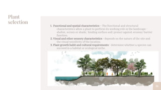Plant
selection
1. Functional and spatial characteristics – The functional and structural
characteristics allow a plant to perform its working role in the landscape -
shelter, screen or shade; binding surface soil/ protect against erosion/ barrier
function.
2. Visual and other sensory characteristics - depends on the nature of the site and
the visual sensitivity of the location.
3. Plant growth habit and cultural requirements - determine whether a species can
succeed in a habitat or ecological niche.
16
 