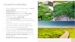 18
Ground level planting
• Ground hugging plants - foliage canopy – close to
the ground level.
• Neither obstruct vision or movement.
• Visually connect different areas, link visually
separate elements or group of elements.
• Outline and imply a spatial edge.
• Create microtopography – enhance the visual
effect of ground modelling by closely following the
contours.
• On even firm ground - - provides pedestrian
circulation surface for relaxing, walking, play,
sport, cycling and occasional vehicles.
• Can be used to make two-dimensional patterns.
• Carpets of foliage, used alone or combined with
boulders, gravel and paving materials, format a
tapestry of colour, texture and pattern across the
ground surface.
• Stabilize the soil, prevent soil erosion.
 