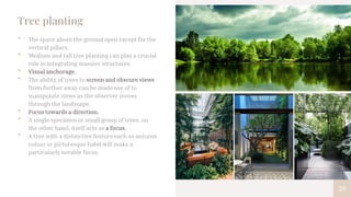 29
Tree planting
• The space above the ground open except for the
vertical pillars.
• Medium and tall tree planting can play a crucial
role in integrating massive structures.
• Visual anchorage.
• The ability of trees to screen and obscure views
from further away can be made use of to
manipulate views as the observer moves
through the landscape.
• Focus towards a direction.
• A single specimen or small group of trees, on
the other hand, itself acts as a focus.
• A tree with a distinctive feature such as autumn
colour or picturesque habit will make a
particularly notable focus.
 