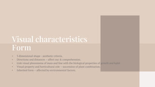Visual characteristics
Form
• 3 dimensional shape - aesthetic criteria.
• Directions and distances – affect our & comprehension.
• Link visual phenomena of mass and line with the biological properties of growth and habit.
• Visual property and horticultural role – succession of plant combination.
• Inherited form – affected by environmental factors.
 