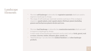 Landscape
Elements
• The term soft landscape to describe the vegetative materials which are used to
improve a landscape by design.
• The range of soft landscape materials includes each layer of the ecological
sequence: aquatic plants, semi-aquatic plants, field layer plants (including
grasses and herbaceous plants) shrubs and trees.
• The term hard landscape to describe the construction materials which are used
to improve a landscape by design.
• A wide range of hard landscape materials can be used, such as brick, gravel, rock
or stone, concrete, timber, bitumen, glass, metals, etc.
• 'Hard landscape' can also describe outdoor furniture and other landscape
products.
4
 