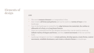 Elements of
design
LINE
• The most common element in a composition is line.
• Line creates all forms and patterns and can be used in a variety of ways in the
landscape.
• Line in the landscape is created by the edge between two materials, the outline or
silhouette of a form, or a long linear feature.
• Lines are a powerful tool for the designer because they can be used to create an
infinite variety of shapes and forms, and they control movement of the eye and the
body.
• Landscape designers use lines to create patterns, develop spaces, create forms, control
movement, establish dominance, and create a cohesive themein a landscape.
5
 