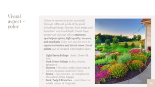 Visual
aspect -
color
58
Colour is present in plant materials
through different parts of the plant
including foliage, flowers, fruit, twigs and
branches, and trunk bark. Colors have
properties that can affect emotions,
spatial perception, light quality, balance,
and emphasis. Color can also be used to
capture attention and direct views. Focal
points can be created with bright colors.
• Light Green Foliage: Lively, Cheerful,
Airy
• Dark Green Foliage: Sober, sturdy,
grounded.
• Flowers – Provides with colour that is
varied, dynamic and short-lived.
• Fruits – can contrast or compliment
the colour of the foliage.
• Bark, Twig & Branches – contribute to
subtle colour of the plant.
 