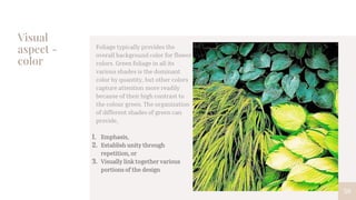 Visual
aspect -
color
59
Foliage typically provides the
overall background color for flower
colors. Green foliage in all its
various shades is the dominant
color by quantity, but other colors
capture attention more readily
because of their high contrast to
the colour green. The organization
of different shades of green can
provide,
1. Emphasis,
2. Establish unity through
repetition, or
3. Visually link together various
portions of the design
 