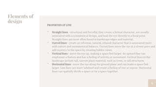 Elements of
design
PROPERTIES OF LINE
• Straight lines - structural and forceful; they create a formal character, are usually
associated with a symmetrical design, and lead the eye directly to a focal point.
Straight lines are most often found in hardscape edges and material.
• Curved lines - create an informal, natural, relaxed character that is associated more
with nature and asymmetrical balance. Curved lines move the eye at a slower pace and
add mystery to the space by creating hidden views.
• Vertical lines - move the eye up, making a space feel larger. An upward line can
emphasize a feature and has a feeling of activity or movement. Vertical lines in the
landscape include tall, narrow plant material, such as trees, or tall structures.
• Horizontal lines - move the eye along the ground plane and can make a space feel
larger. Low lines are more subdued and create a feeling of rest or repose. Horizontal
lines can spatially divide a space or tie a space together.
6
 