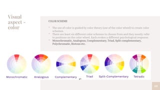 Visual
aspect -
color
68
COLOR SCHEME
• The use of color is guided by color theory (use of the color wheel) to create color
schemes.
• There are least six different color schemes to choose from and they mostly refer
to positions on the color wheel. Each evokes a different psychological response.
• Monochromatic, Analogous, Complementary, Triad, Split complementary,
Polychromatic, Riotous etc.
 