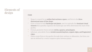 Elements of
design
FORM
• Shape is created by an outline that encloses a space, and form is the three
dimensional mass of that shape.
• Form is found in both hardscape and plants, and it is typically the dominant visual
element that spatially organizes the landscape and often determines the style of the
garden.
• Formal, geometric forms include circles, squares, and polygons.
• Informal, naturalistic forms include meandering lines, organic edges, and fragmented
edges.
• Plants create form in the garden through their outlines or silhouettes, but form can
also be defined by a void or negative space between plants.
8
 